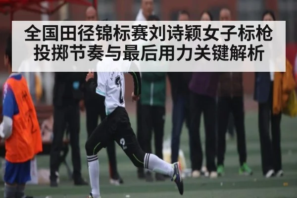 全国田径锦标赛刘诗颖女子标枪投掷节奏与最后用力关键解析