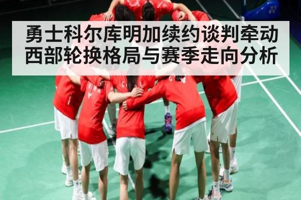 勇士科尔库明加续约谈判牵动西部轮换格局与赛季走向分析